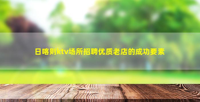 日喀则ktv场所招聘优质老店的成功要素
